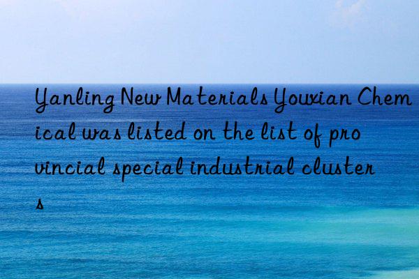 Yanling New Materials Youxian Chemical was listed on the list of provincial special industrial clusters