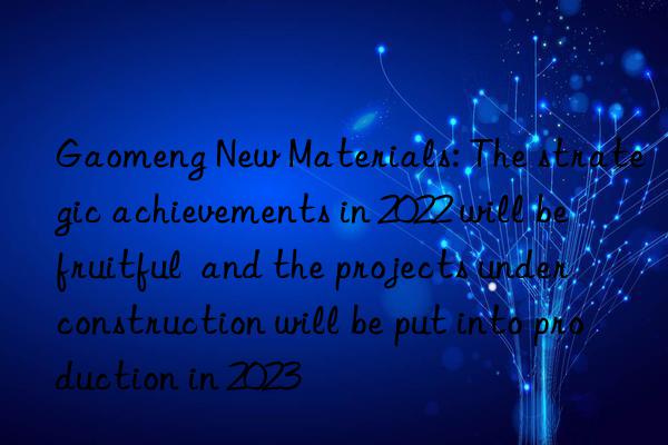 Gaomeng New Materials: The strategic achievements in 2022 will be fruitful  and the projects under construction will be put into production in 2023