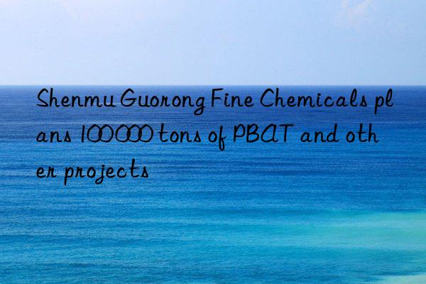 Shenmu Guorong Fine Chemicals plans 100 000 tons of PBAT and other projects