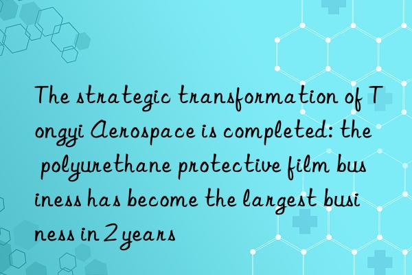 The strategic transformation of Tongyi Aerospace is completed: the polyurethane protective film business has become the largest business in 2 years