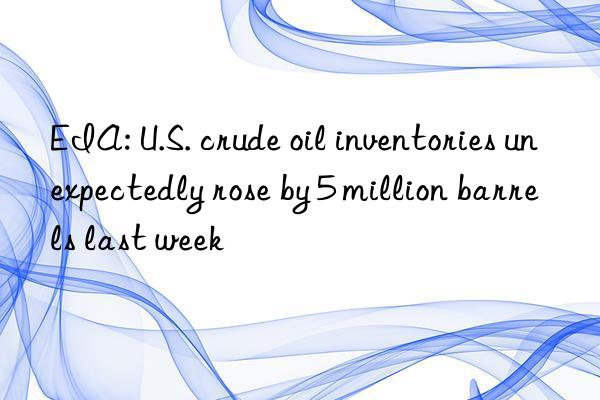 EIA: U.S. crude oil inventories unexpectedly rose by 5 million barrels last week