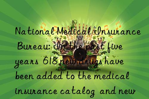 National Medical Insurance Bureau: In the past five years  618 new drugs have been added to the medical insurance catalog  and new drugs will benefit patients faster