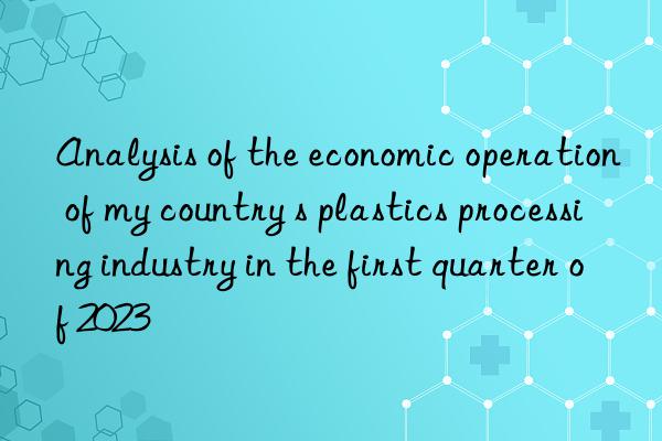 Analysis of the economic operation of my country s plastics processing industry in the first quarter of 2023