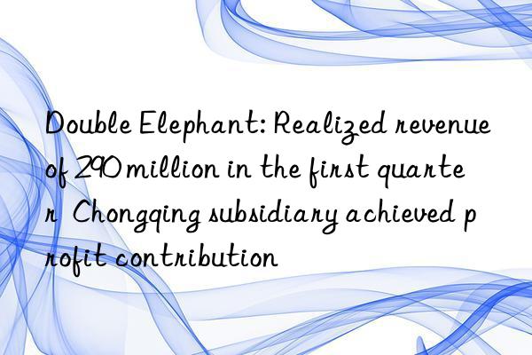 Double Elephant: Realized revenue of 290 million in the first quarter  Chongqing subsidiary achieved profit contribution