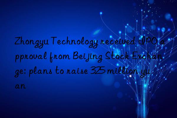 Zhongyu Technology received IPO approval from Beijing Stock Exchange: plans to raise 325 million yuan