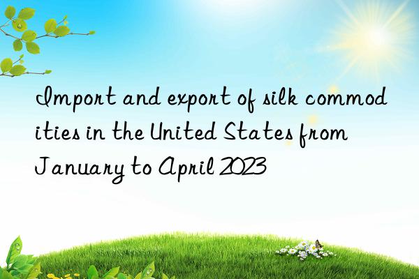 Import and export of silk commodities in the United States from January to April 2023