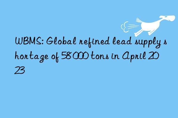 WBMS: Global refined lead supply shortage of 58 000 tons in April 2023