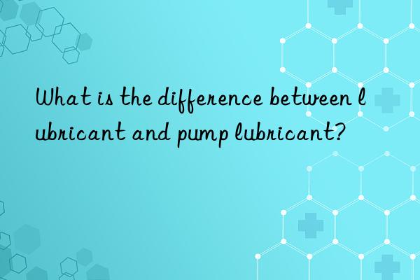 What is the difference between lubricant and pump lubricant?