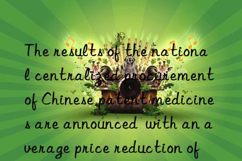 The results of the national centralized procurement of Chinese patent medicines are announced  with an average price reduction of 49.36%