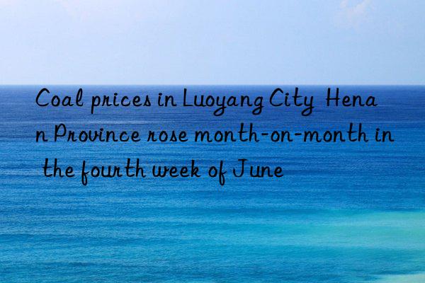 Coal prices in Luoyang City  Henan Province rose month-on-month in the fourth week of June