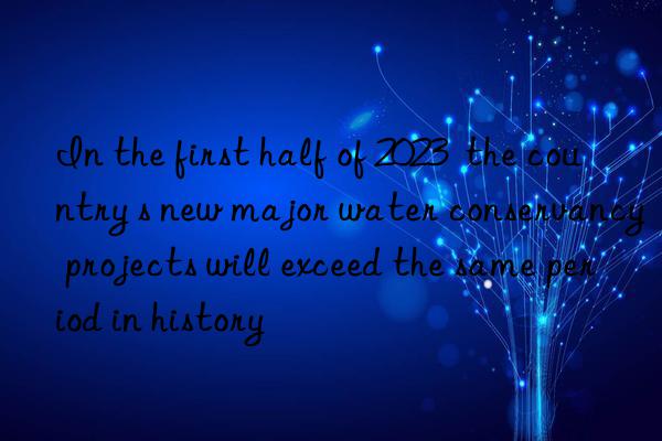 In the first half of 2023  the country s new major water conservancy projects will exceed the same period in history