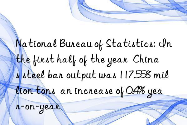 National Bureau of Statistics: In the first half of the year  China s steel bar output was 117.558 million tons  an increase of 0.4% year-on-year