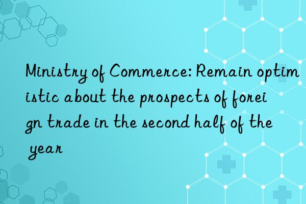 Ministry of Commerce: Remain optimistic about the prospects of foreign trade in the second half of the year