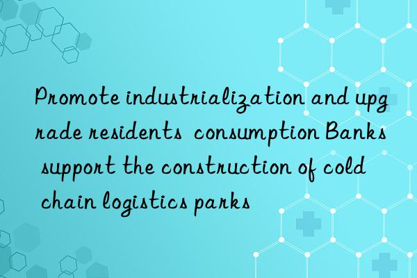 Promote industrialization and upgrade residents  consumption Banks support the construction of cold chain logistics parks