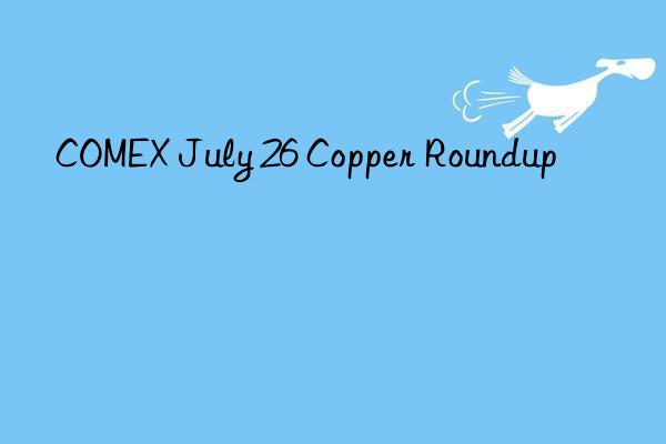 COMEX July 26 Copper Roundup