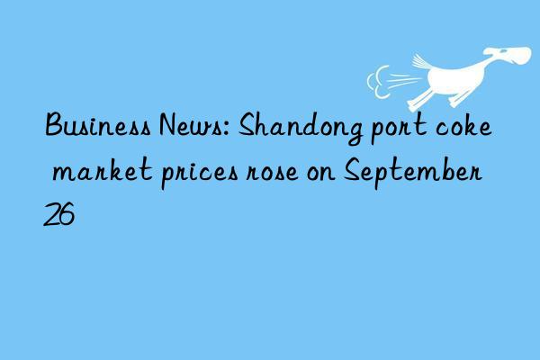 Business News: Shandong port coke market prices rose on September 26