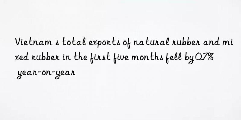 Vietnam s total exports of natural rubber and mixed rubber in the first five months fell by 0.7% year-on-year