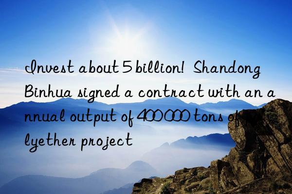 Invest about 5 billion!  Shandong Binhua signed a contract with an annual output of 400 000 tons of polyether project