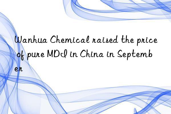 Wanhua Chemical raised the price of pure MDI in China in September