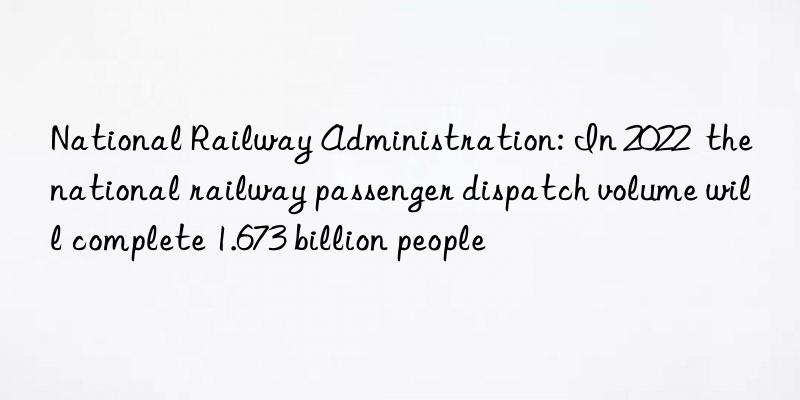 National Railway Administration: In 2022  the national railway passenger dispatch volume will complete 1.673 billion people