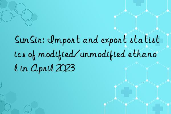 SunSir: Import and export statistics of modified/unmodified ethanol in April 2023