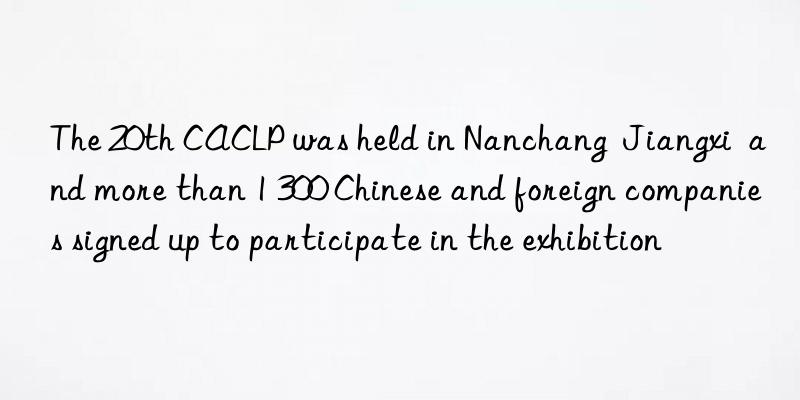 The 20th CACLP was held in Nanchang  Jiangxi  and more than 1 300 Chinese and foreign companies signed up to participate in the exhibition