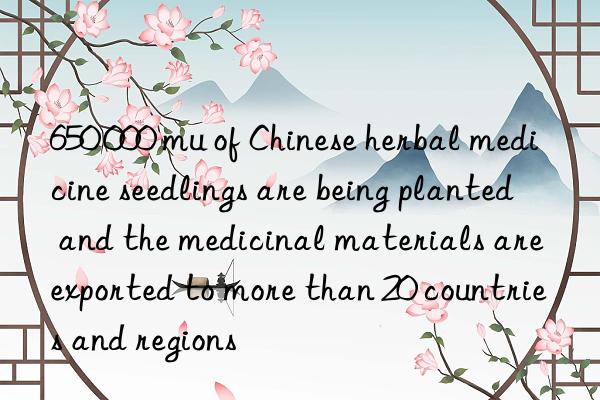 650 000 mu of Chinese herbal medicine seedlings are being planted  and the medicinal materials are exported to more than 20 countries and regions