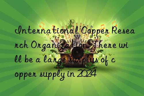 International Copper Research Organization: There will be a large surplus of copper supply in 2024