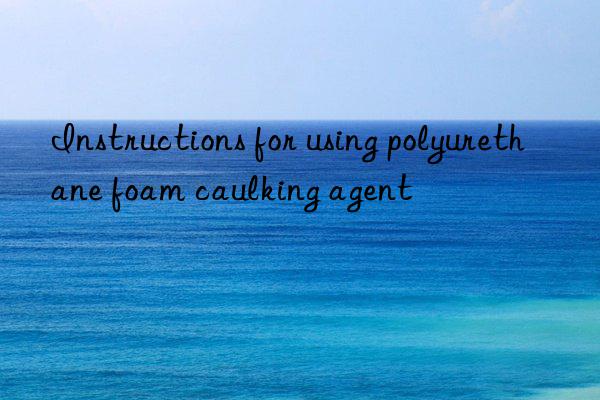 Instructions for using polyurethane foam caulking agent