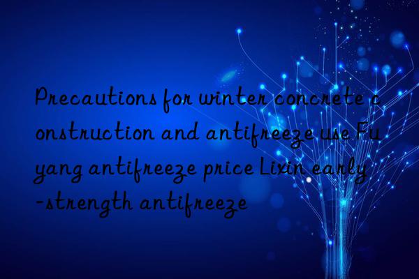 Precautions for winter concrete construction and antifreeze use Fuyang antifreeze price Lixin early-strength antifreeze