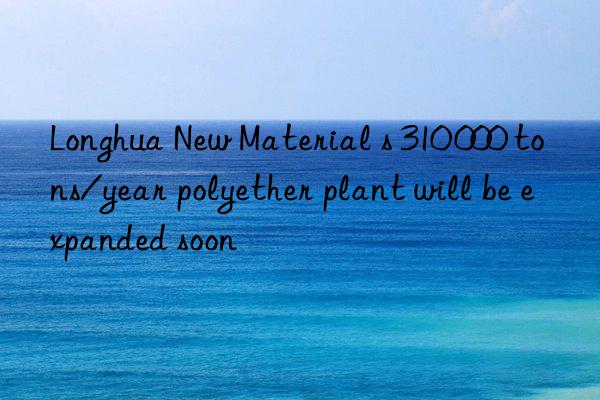 Longhua New Material s 310 000 tons/year polyether plant will be expanded soon