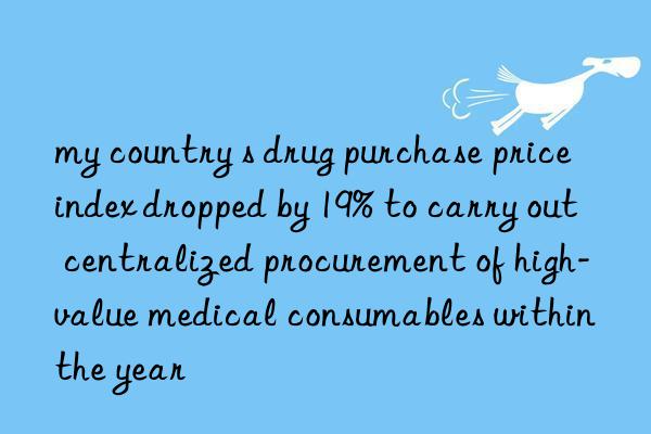 my country s drug purchase price index dropped by 19% to carry out centralized procurement of high-value medical consumables within the year