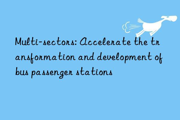 Multi-sectors: Accelerate the transformation and development of bus passenger stations