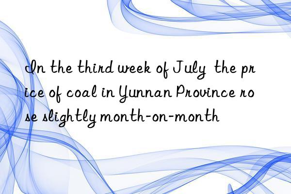 In the third week of July  the price of coal in Yunnan Province rose slightly month-on-month