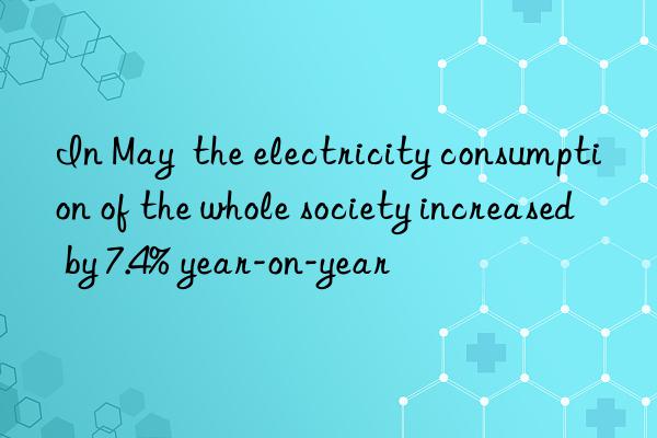 In May  the electricity consumption of the whole society increased by 7.4% year-on-year