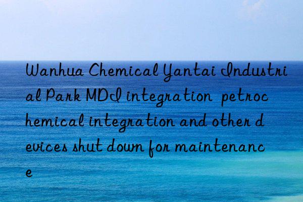 Wanhua Chemical Yantai Industrial Park MDI integration  petrochemical integration and other devices shut down for maintenance