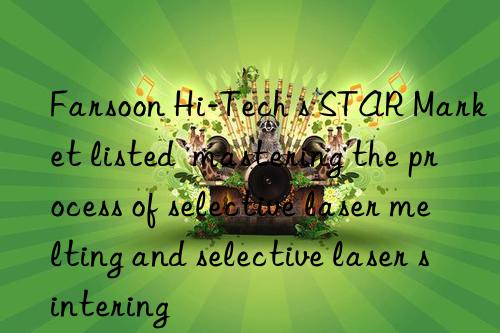 Farsoon Hi-Tech s STAR Market listed  mastering the process of selective laser melting and selective laser sintering