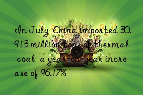 In July  China imported 30.913 million tons of thermal coal  a year-on-year increase of 96.17%