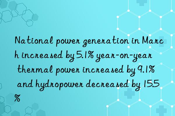 National power generation in March increased by 5.1% year-on-year  thermal power increased by 9.1%  and hydropower decreased by 15.5%