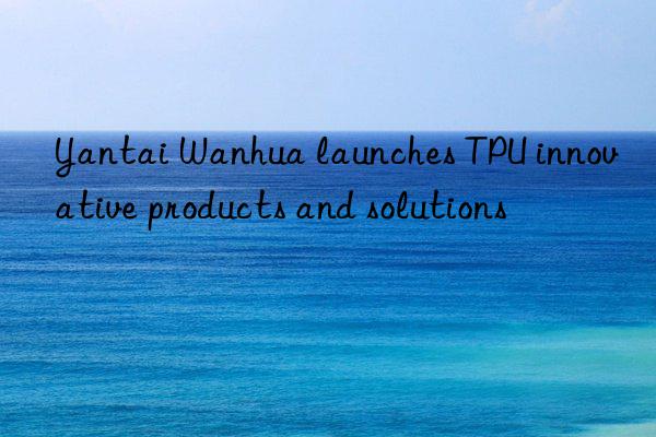 Yantai Wanhua launches TPU innovative products and solutions