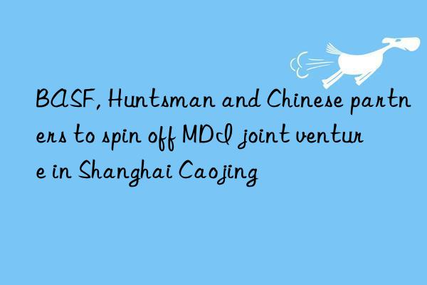 BASF, Huntsman and Chinese partners to spin off MDI joint venture in Shanghai Caojing