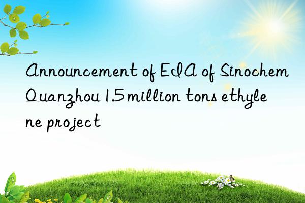 Announcement of EIA of Sinochem Quanzhou 1.5 million tons ethylene project