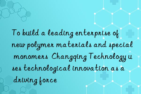 To build a leading enterprise of new polymer materials and special monomers  Changqing Technology uses technological innovation as a driving force