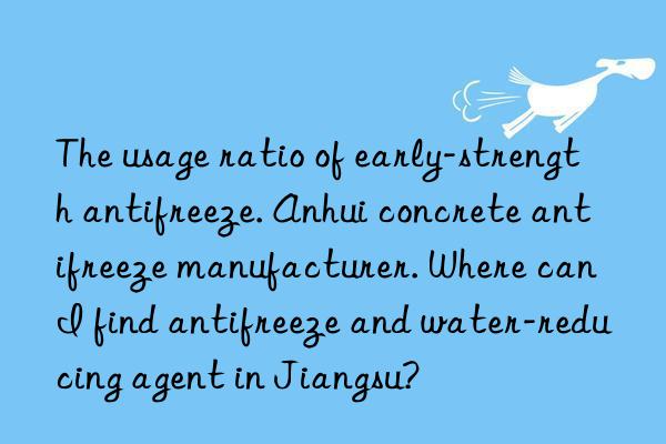 The usage ratio of early-strength antifreeze. Anhui concrete antifreeze manufacturer. Where can I find antifreeze and water-reducing agent in Jiangsu?