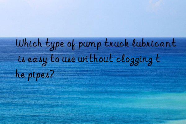 Which type of pump truck lubricant is easy to use without clogging the pipes?