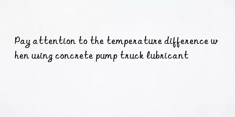 Pay attention to the temperature difference when using concrete pump truck lubricant