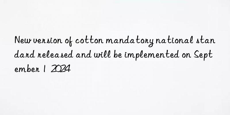 New version of cotton mandatory national standard released and will be implemented on September 1  2024