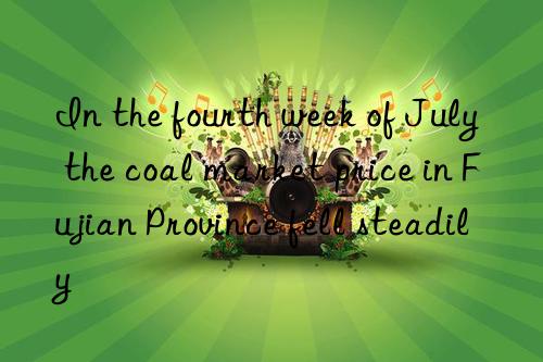 In the fourth week of July  the coal market price in Fujian Province fell steadily