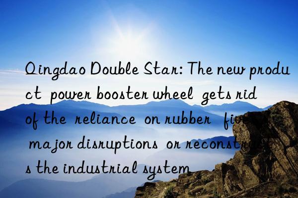 Qingdao Double Star: The new product  power booster wheel  gets rid of the  reliance  on rubber   five major disruptions  or reconstructs the industrial system