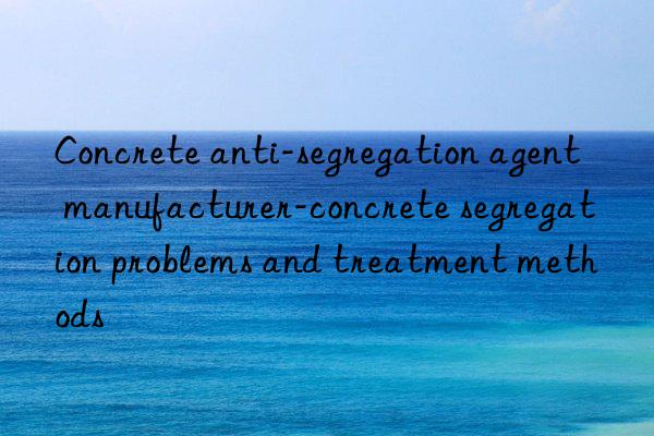 Concrete anti-segregation agent manufacturer-concrete segregation problems and treatment methods